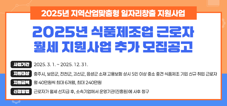2025년 지역산업맞춤형 일자리창출 지원사업
2025년 식품제조업 근로자
월세지원사업 추가 모집공고
사업기간 2025.3.1.~2025.12.31.
지원대상 충주시, 보은군, 진천군, 괴산군, 음성군 소재 고용보험 상시 5인 이상 중소 중견 식품제조 기업 신규 취업 근로자
지원금액 월 40만원씩 최대 6개월, 최대 240만원
신청방법 근로자가 월세 선지급 후, 소속기업에서 운영기관(진흥원)에 사후 청구