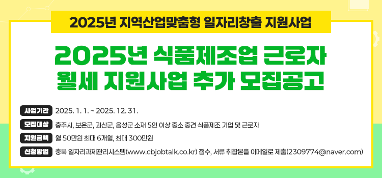 2025년 지역산업맞춤형 일자리창출 지원사업
2025년 식품제조업 근로자
월세지원사업 추가모집공고
사업기간 2025.1.1.~2025. 12.31.
보리대상 충주시, 보은군, 괴산군, 음성군 소재 5인 이상 중소 중견 식품제조 기업 및 근로자
지원금액 월 50만원 최대 6개월, 최대 300만원
산업방법 충북 일자리과제관리시스템(www.cbjobtalk.co.kr) 접수, 서류 취합본을 이메일로 제출(2309774@naver.com)